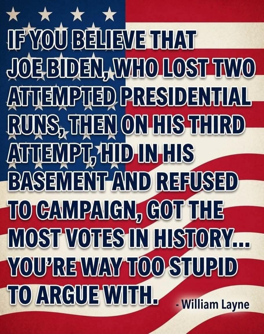 IF YOU BELIEVE THAT JOE BIDEN, WHO LOST TWO ATTEMPTED PRESIDENTIAL RUNS, THEN ON HIS THIRD ATTEMPT, HID IN HIS BASEMENT AND REFUSED TO CAMPAIGN, GOT THE MOST VOTES IN HISTORY... YOU'RE WAY TOO STUPID TO ARGUE WITH. - William Layne