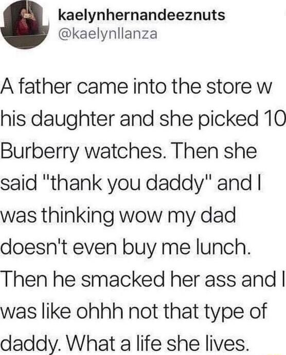kaelynhernandeeznuts kaelynllanza A father came into the store w his daughter and she picked 10 Burberry watches Then she said thank you daddy and was thinking wow my dad doesnt even buy me lunch Then he smacked her ass and was like ohhh not that type of daddy What a life she lives