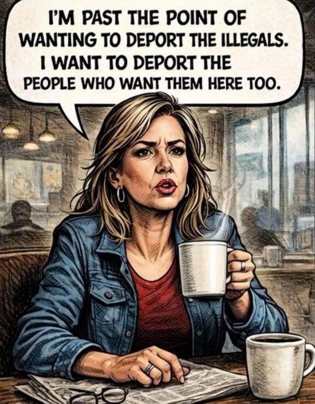 I'M PAST THE POINT OF WANTING TO DEPORT THE ILLEGALS. I WANT TO DEPORT THE PEOPLE WHO WANT THEM HERE TOO.