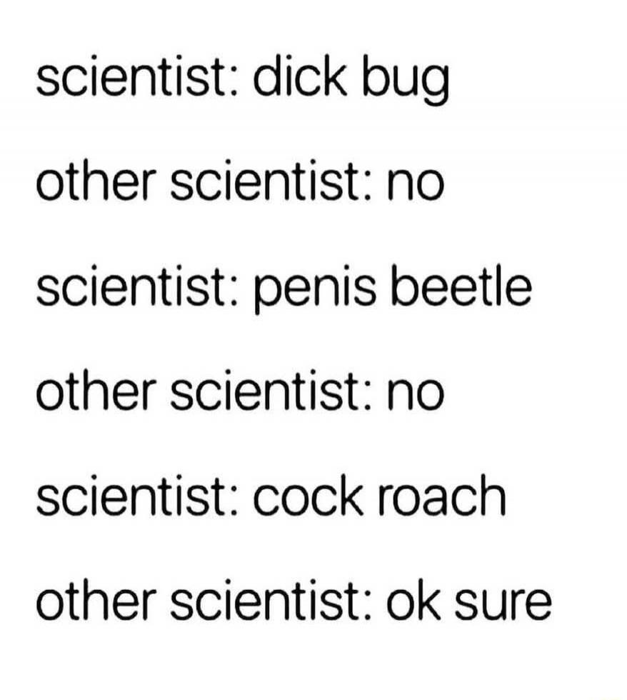 scientist: dick bug
other scientist: no
scientist: penis beetle
other scientist: no
scientist: cock roach
other scientist: ok sure