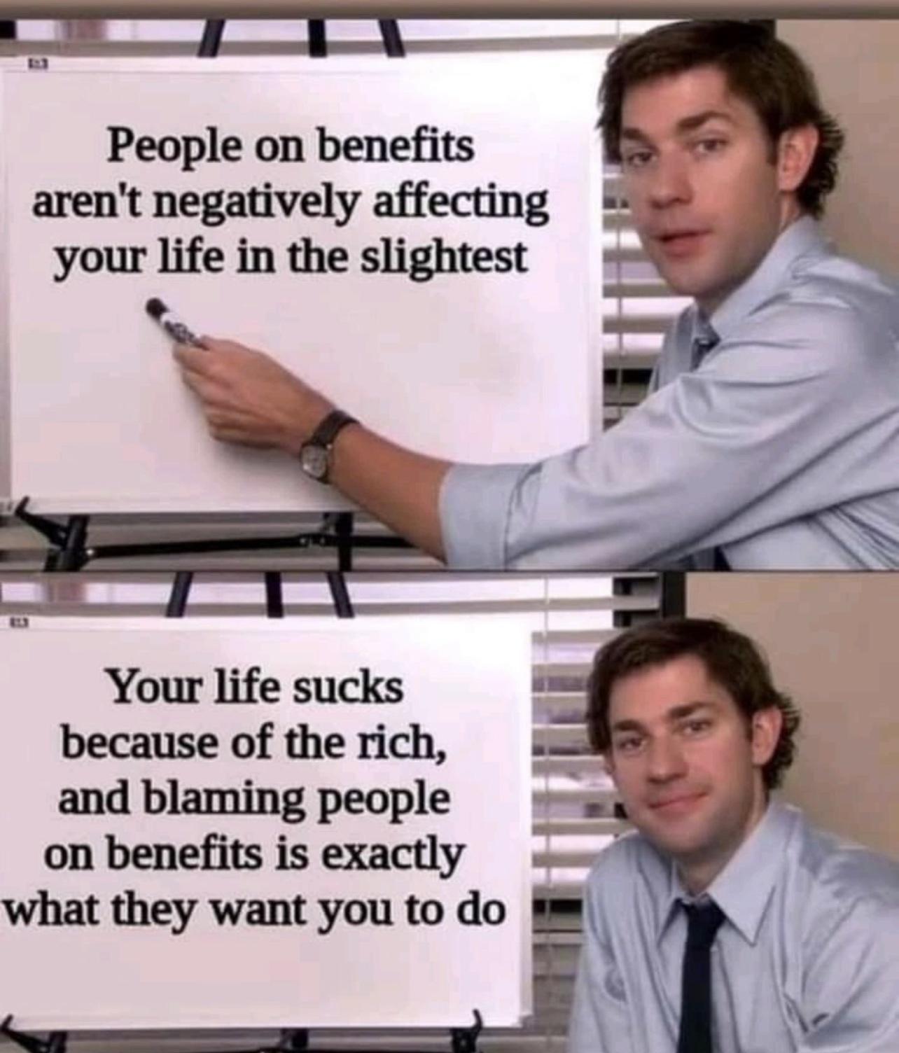 People on benefits arent negatively affecting your life in the slightest Your life sucks because of the rich and blaming people on benefits is exactly