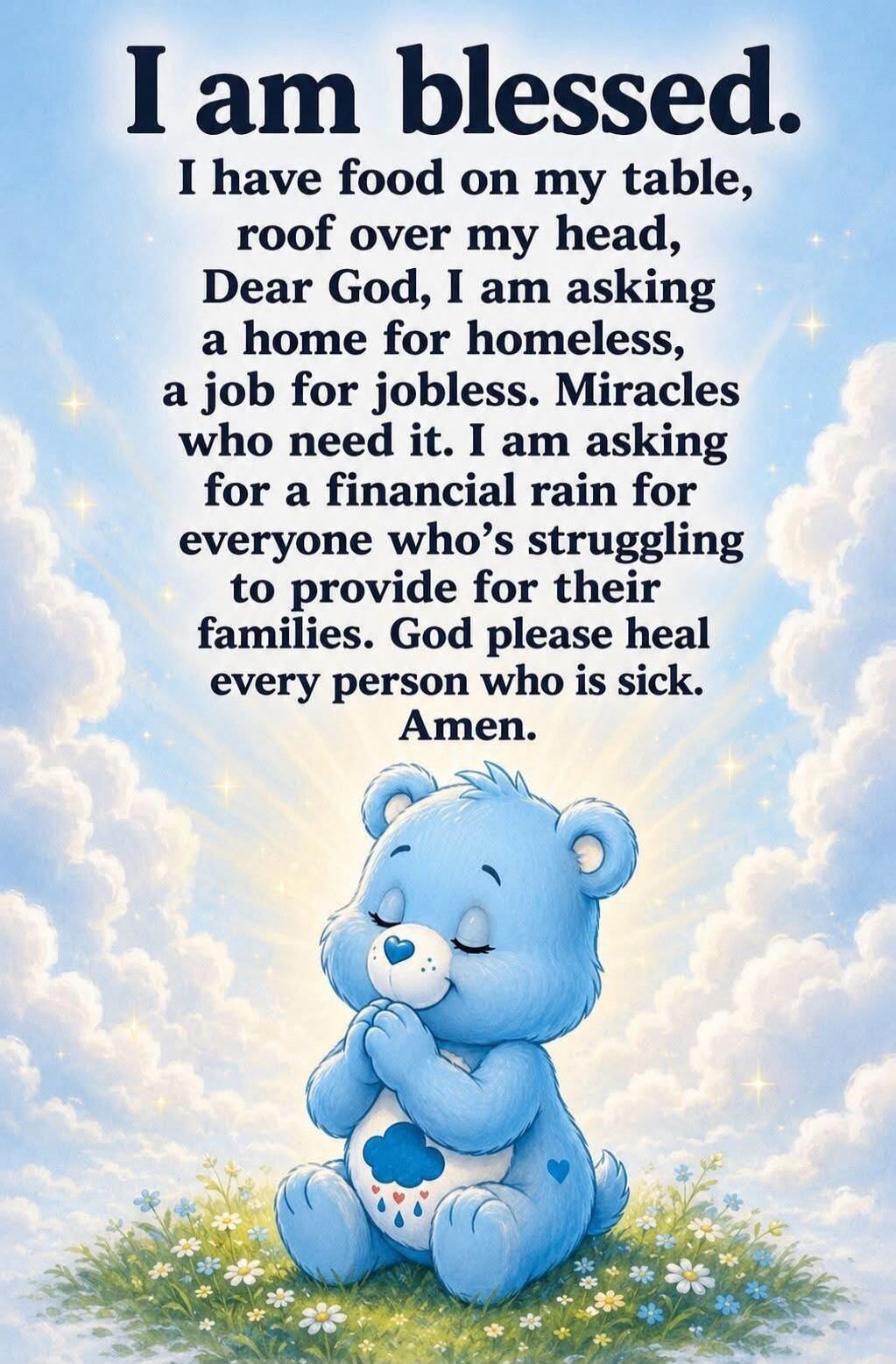 I am blessed. I have food on my table, roof over my head, Dear God, I am asking a home for homeless, a job for jobless. Miracles who need it. I am asking for a financial rain for everyone who's struggling to provide for their families. God please heal every person who is sick. Amen.