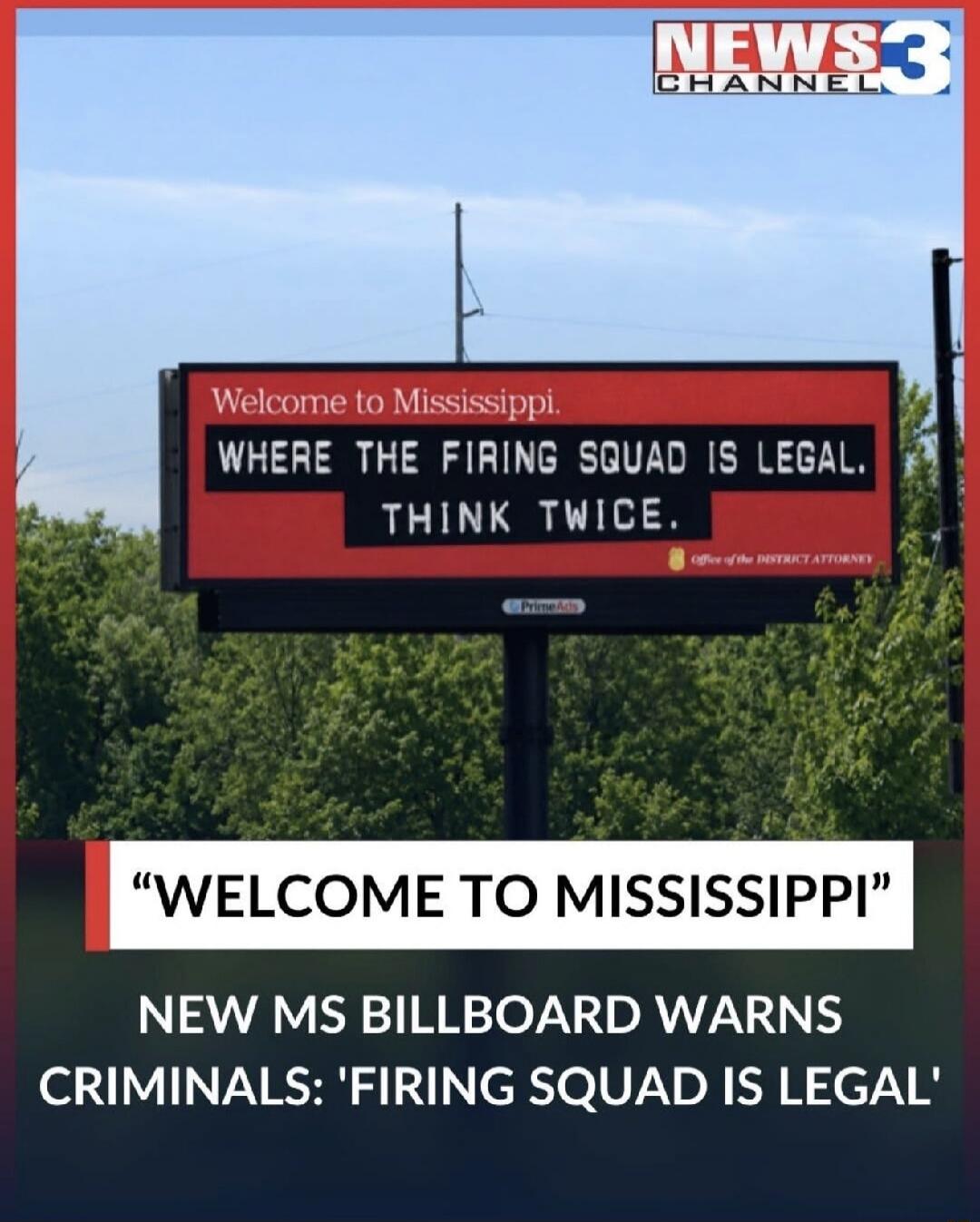 Welcome to Mississippi. WHERE THE FIRING SQUAD IS LEGAL. THINK TWICE. NEWS3 CHANNEL. WELCOME TO MISSISSIPPI. NEW MS BILLBOARD WARNS CRIMINALS: 'FIRING SQUAD IS LEGAL'. Office of the DISTRICT ATTORNEY. PrimeAds.