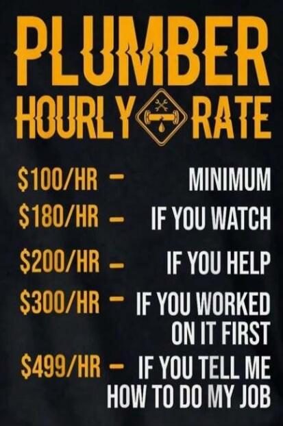 PLUMBER HOURLY RATE
$100/HR - MINIMUM
$180/HR - IF YOU WATCH
$200/HR - IF YOU HELP
$300/HR - IF YOU WORKED ON IT FIRST
$499/HR - IF YOU TELL ME HOW TO DO MY JOB