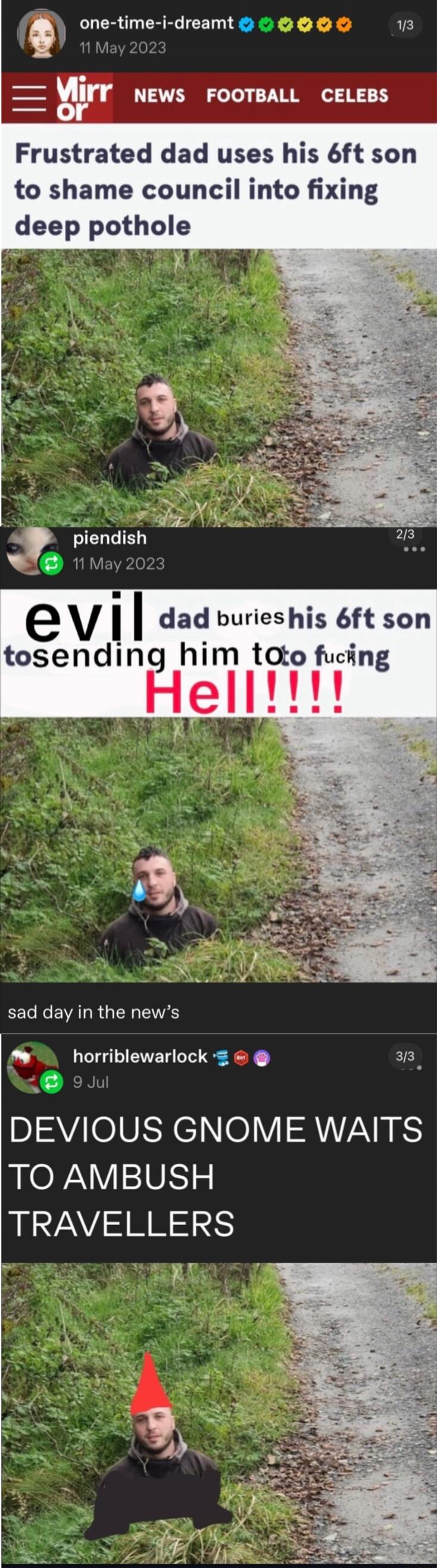Frustrated dad uses his 6ft son to shame council into fixing deep pothole

evil dad buries his 6ft son to sending him to f***ing Hell!!!!!

sad day in the news

DEVOUS GNOME WAITS TO AMBUSH TRAVELLERS