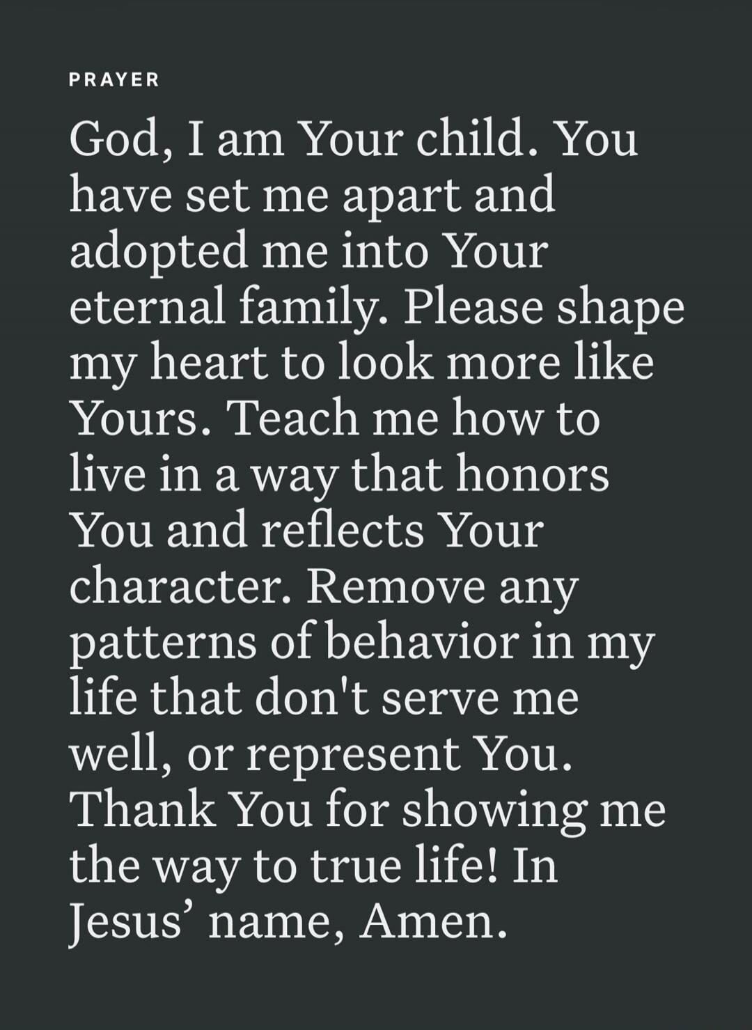 PRAYER God, I am Your child. You have set me apart and adopted me into Your eternal family. Please shape my heart to look more like Yours. Teach me how to live in a way that honors You and reflects Your character. Remove any patterns of behavior in my life that don't serve me well, or represent You. Thank You for showing me the way to true life! In