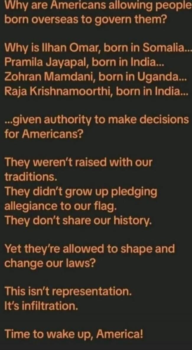 Why are Americans allowing people born overseas to govern them? Why is Ilhan Omar, born in Somalia... Pramila Jayapal, born in India... Zohran Mamdani, born in Uganda... Raja Krishnamoorthi, born in India... ...given authority to make decisions for Americans? They weren't raised with our traditions. They didn't grow up pledging allegiance to our fl