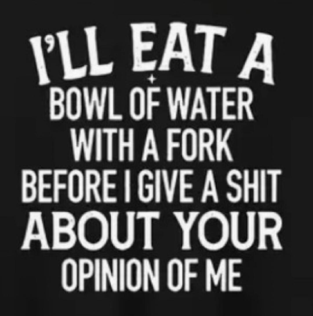I'LL EAT A BOWL OF WATER WITH A FORK BEFORE I GIVE A SHIT ABOUT YOUR OPINION OF ME