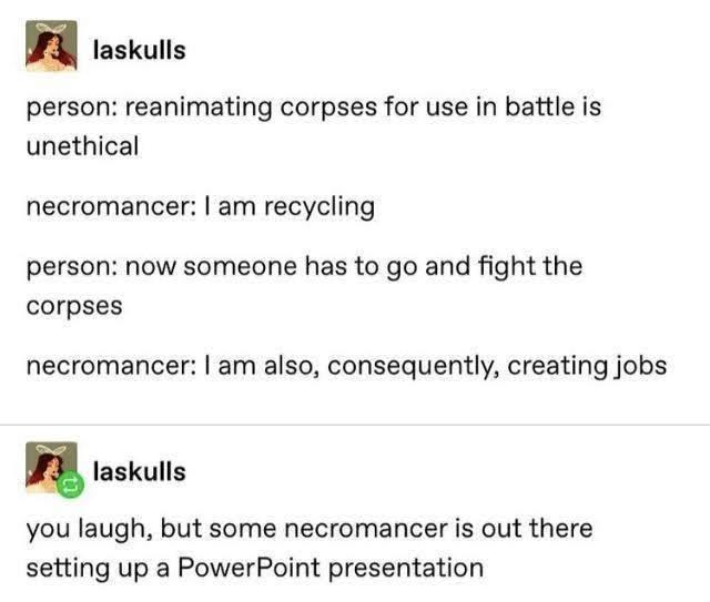 laskulls person reanimating corpses for use in battle is unethical necromancer am recycling person now someone has to go and fight the corpses necromancer am also consequently creating jobs you laugh but some necromancer is out there setting up a PowerPoint presentation