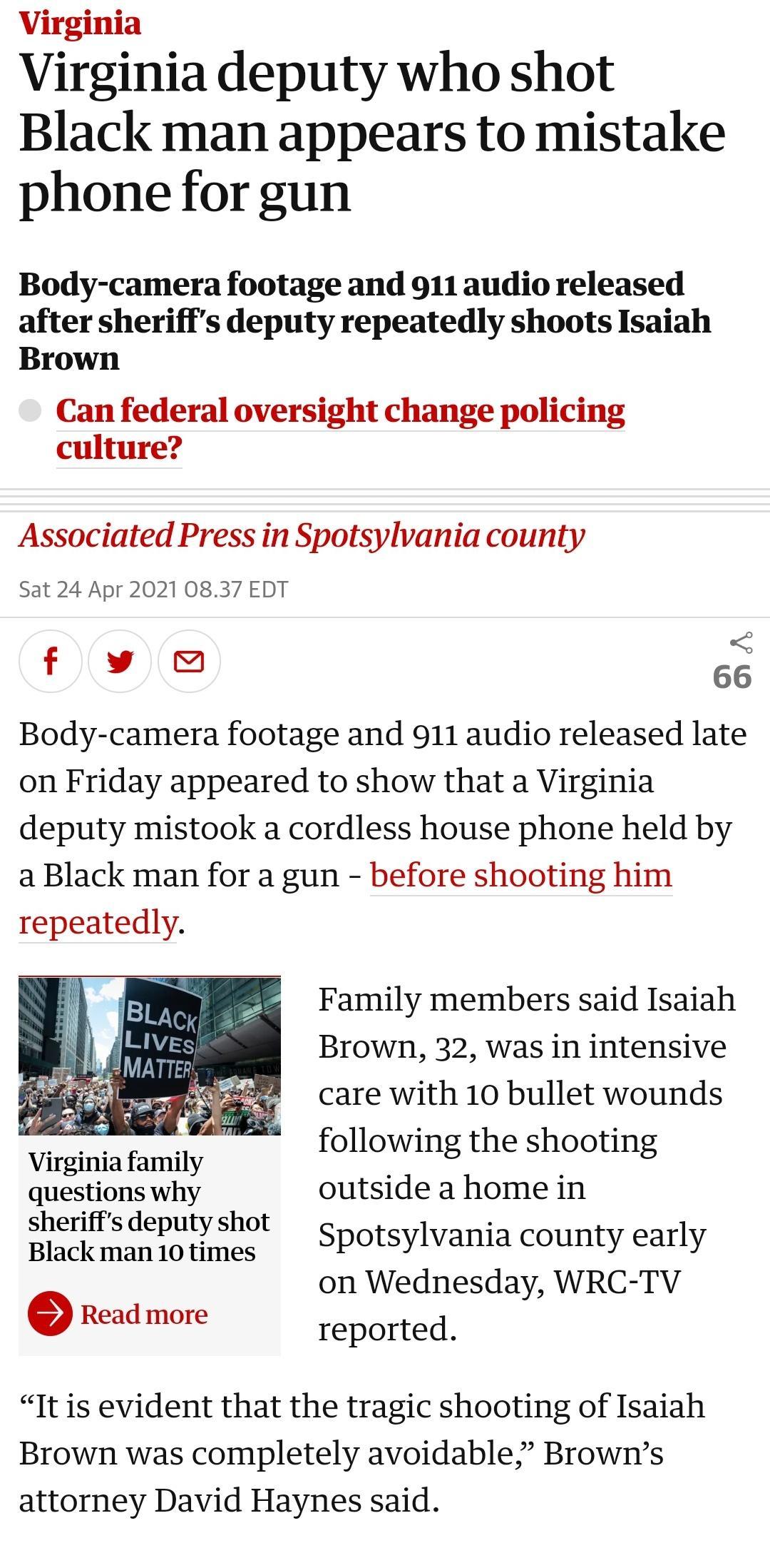 Virginia Virginia deputy who shot Black man appears to mistake phone for gun Body camera footage and 911 audio released after sheriffs deputy repeatedly shoots Isaiah Brown Can federal oversight change policing culture Associated Press in Spotsylvania county Sat 24 Apr 2021 0837 EDT f v 66 Body camera footage and 911 audio released late on Friday appeared to show that a Virginia deputy mistook a c