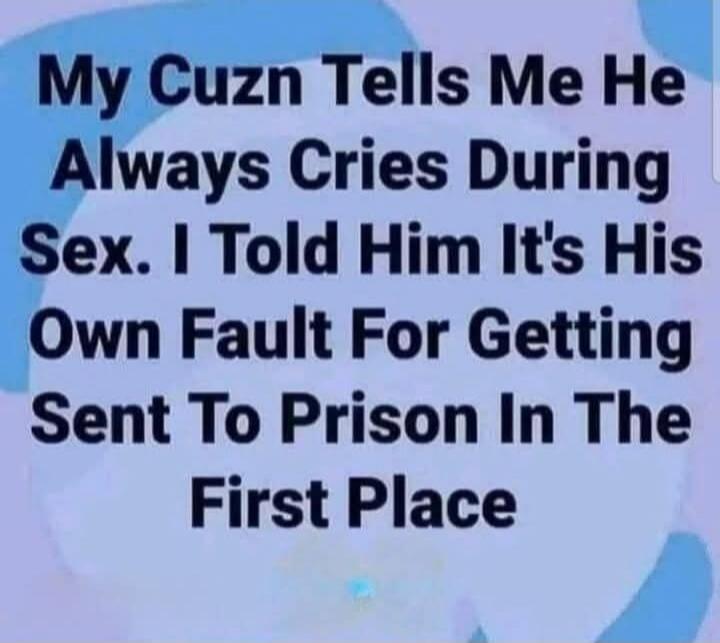 My Cuzn Tells Me He Always Cries During Sex. I Told Him It's His Own Fault For Getting Sent To Prison In The First Place