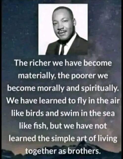 The richer we have become materially, the poorer we become morally and spiritually. We have learned to fly in the air like birds and swim in the sea like fish, but we have not learned the simple art of living together as brothers.