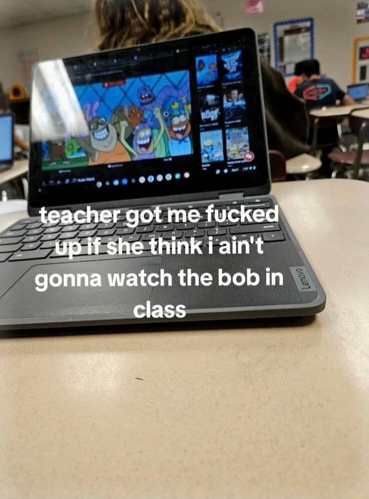 teacher got me fucked up if she think i ain't gonna watch the bob in class