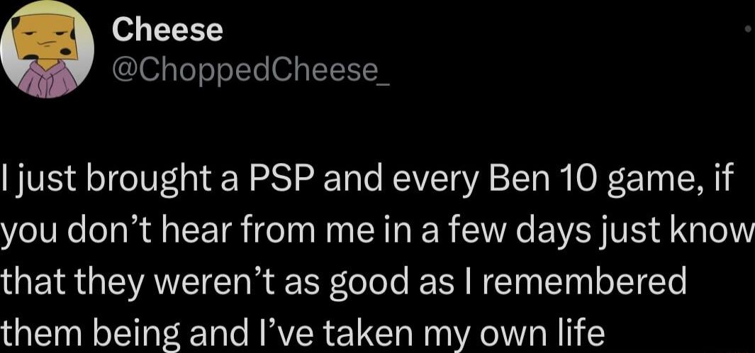 Cheese ChoppedCheese_ just brought a PSP and every Ben 10 game if you dont hear from me in a few days just know that they werent as good as remembered them being and Ive taken my own life