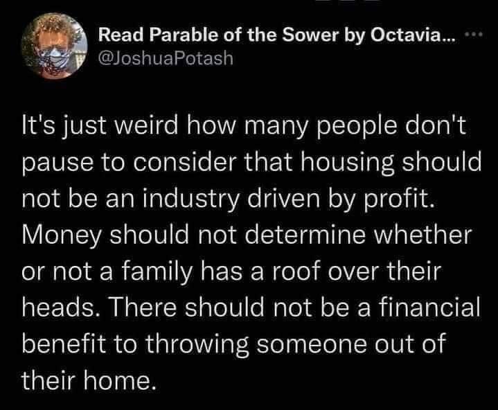 Read Parable of the Sower by Octavia N Its just weird how many people dont pause to consider that housing should not be an industry driven by profit Money should not determine whether or not a family has a roof over their heads There should not be a financial benefit to throwing someone out of their home