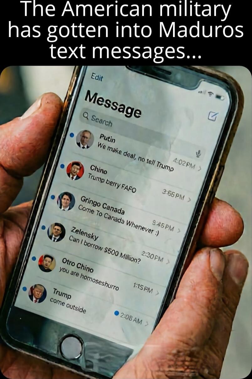 The American military has gotten into Maduro's text messages... 

Message

Putin: We make deal, no tell Trump
Chino: Trump berry FAFO
Gringo Canada: Come to Canada Whenever
Zelensky: Can I borrow $5000 Million?
Otro Chino: You are homeshoru
Trump: Come outside
