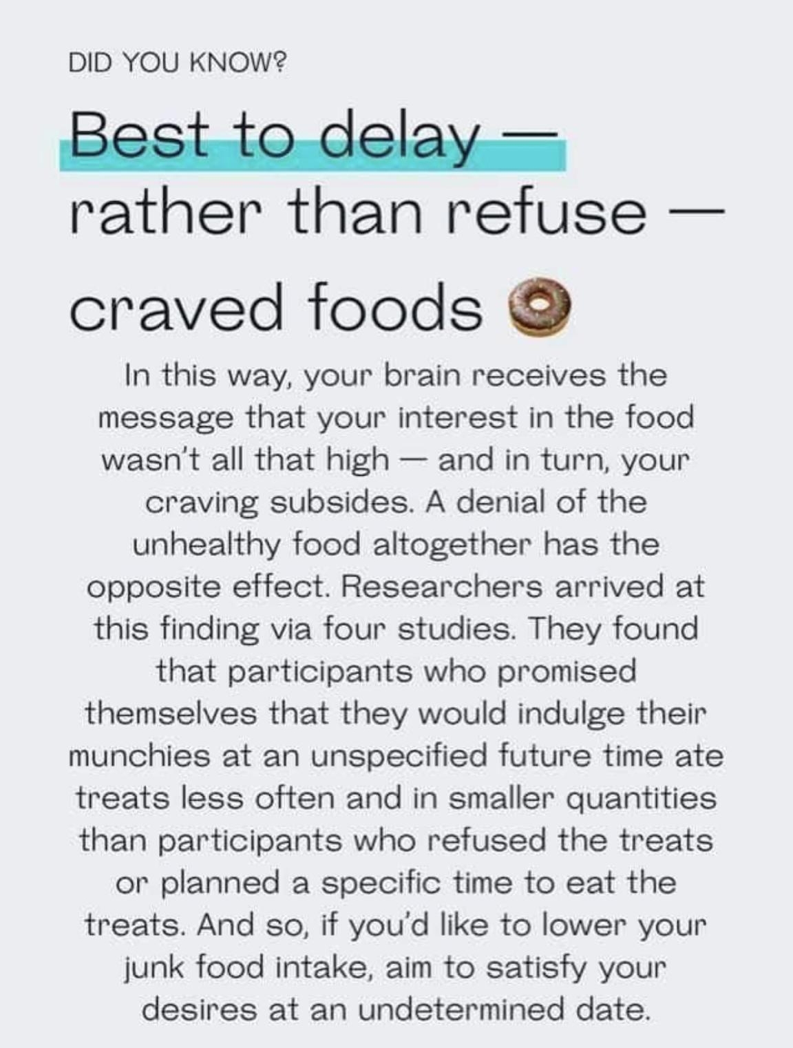 DID YOU KNOW rather than refuse craved foods In this way your brain receives the message that your interest in the food wasnt all that high and in turn your craving subsides A denial of the unhealthy food altogether has the opposite effect Researchers arrived at this finding via four studies They found that participants who promised themselves that they would indulge their munchies at an unspecifi