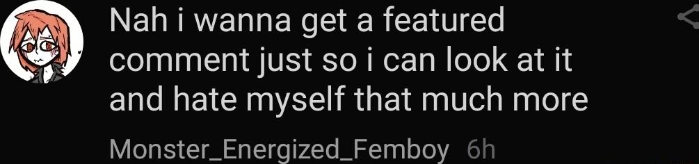 Nah i wanna get a featured comment just so i can look at it and hate myself that much more Monster_Energized_Femboy 6h