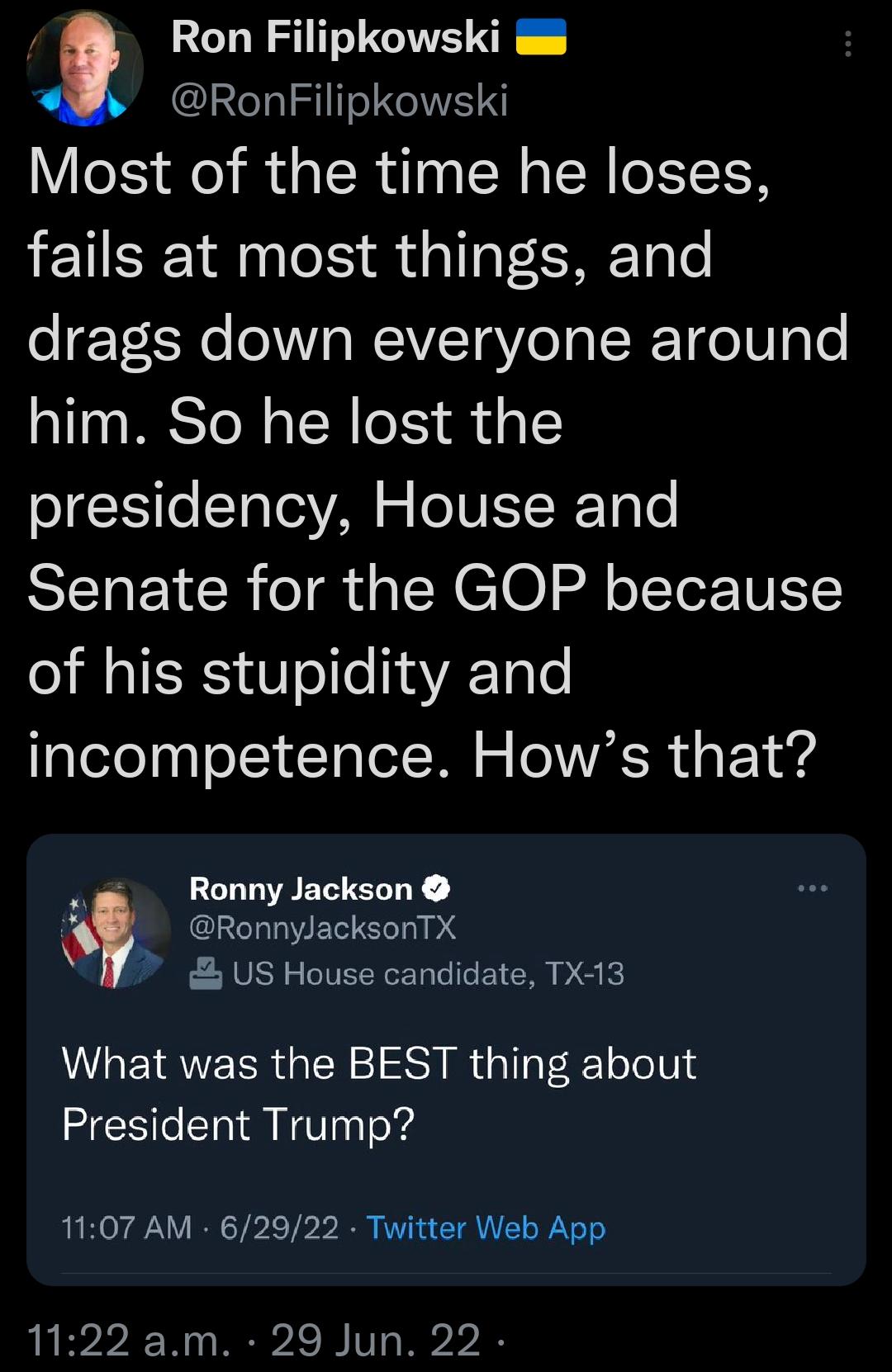 Ron Filipkowski RonFilipkowski Most of the time he loses fails at most things and drags down everyone around him So he lost the presidency House and Senate for the GOP because of his stupidity and incompetence Hows that RonnyJackson RonnyJacksonTX US House candidate TX13 What was the BEST thing about President Trump 1107 AM 62922 Twitter Web App 1122 am 29 Jun 22