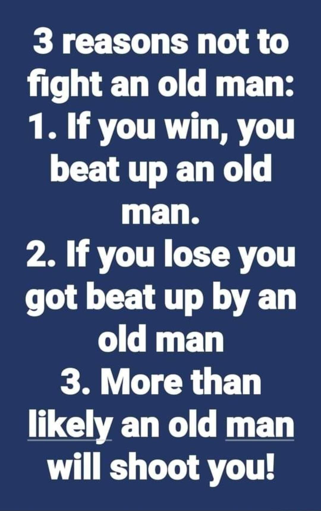 3 reasons not to fight an old man 1 If you win you beat up an old man 2 If you lose you got beat up by an old man 3 More than likely an old man will shoot you