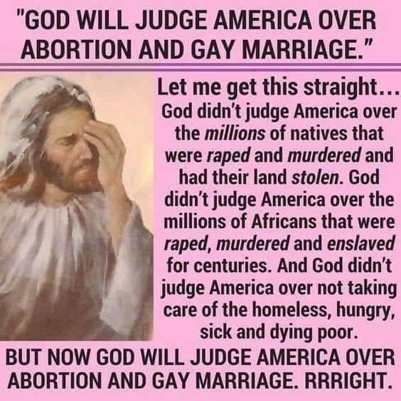 GOD WILL JUDGE AMERICA OVER ABORTION AND GAY MARRIAGE Let me get this straight God didnt judge America over the millions of natives that were raped and murdered and had their land stolen God didnt judge America over the millions of Africans that were raped murdered and enslaved for centuries And God didnt judge America over not taking care of the homeless hungry sick and dying poor BUT NOW GOD WIL