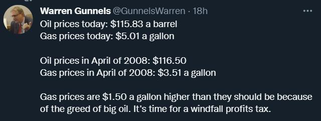 Warren Gunnels GunnelsWarren 18h Oil prices today 11583 a barrel Gas prices today 501 a gallon Oil prices in April of 2008 11650 Gas prices in April of 2008 351 a gallon Gas prices are 150 a gallon higher than they should be because of the greed of big oil Its time for a windfall profits tax