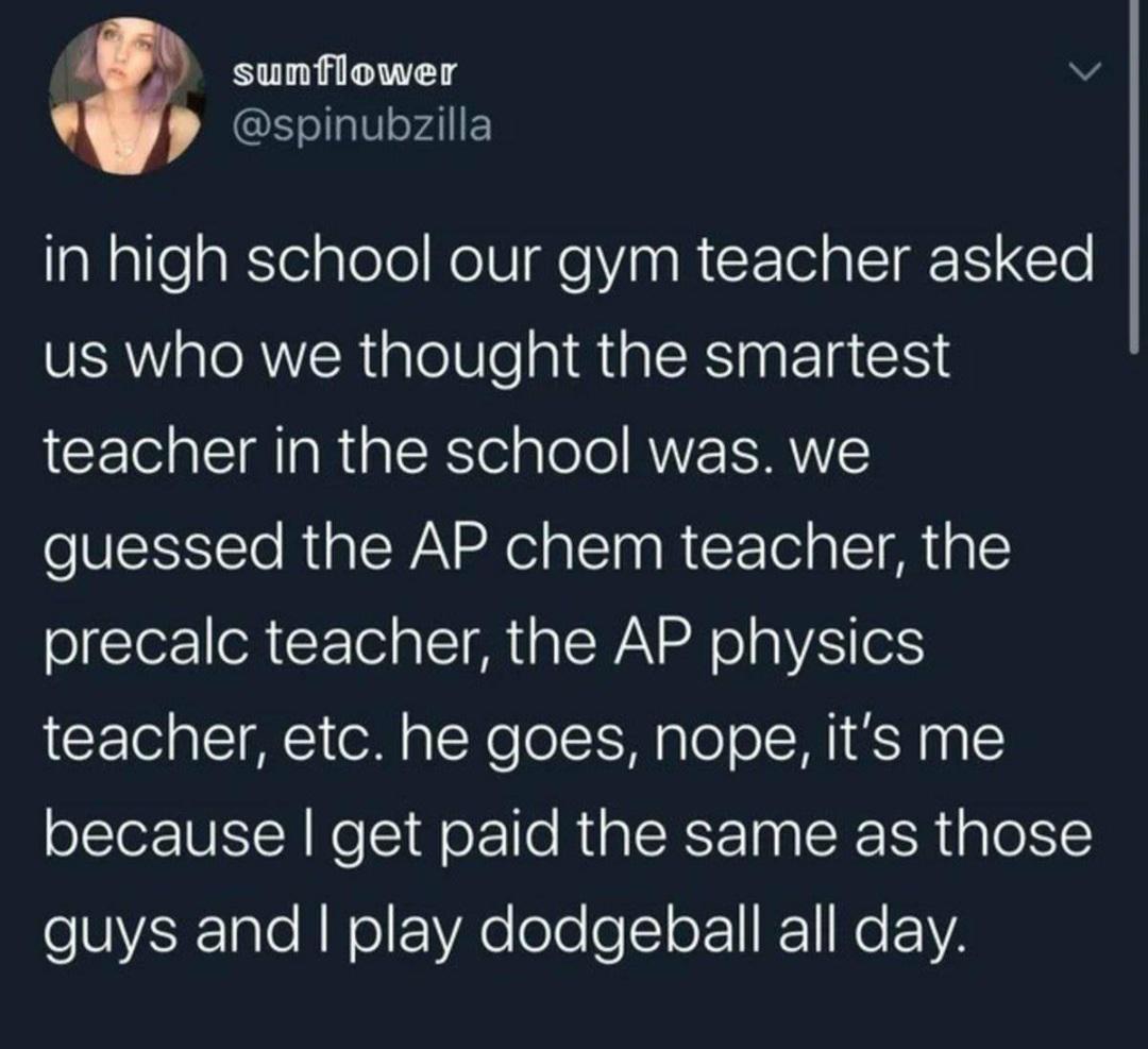 sunflower v S ellalVe4lIF in high school our gym teacher asked us who we thought the smartest teacher in the school was we guessed the AP chem teacher the precalc teacher the AP physics teacher etc he goes nope its me because get paid the same as those o SVER1ale AN ol fVAe ole o o F1 1 N F Y