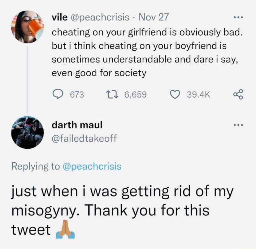 vile peachcrisis Nov 27 cheating on your girlfriend is obviously bad but i think cheating on your boyfriend is sometimes understandable and dare i say even good for society Q 673 11 6659 Q 394K g darth maul failedtakeoff Replying to peacherisis just when i was getting rid of my misogyny Thank you for this tweet A