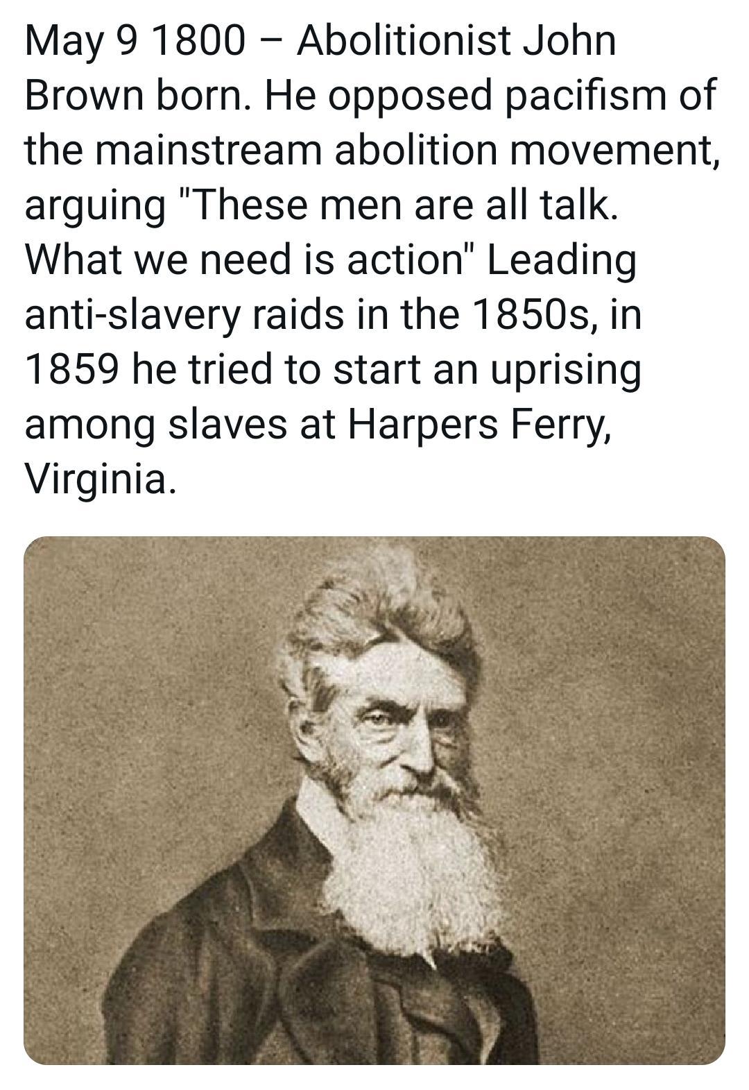 May 9 1800 Abolitionist John Brown born He opposed pacifism of the mainstream abolition movement arguing These men are all talk What we need is action Leading anti slavery raids in the 1850s in 1859 he tried to start an uprising among slaves at Harpers Ferry Virginia