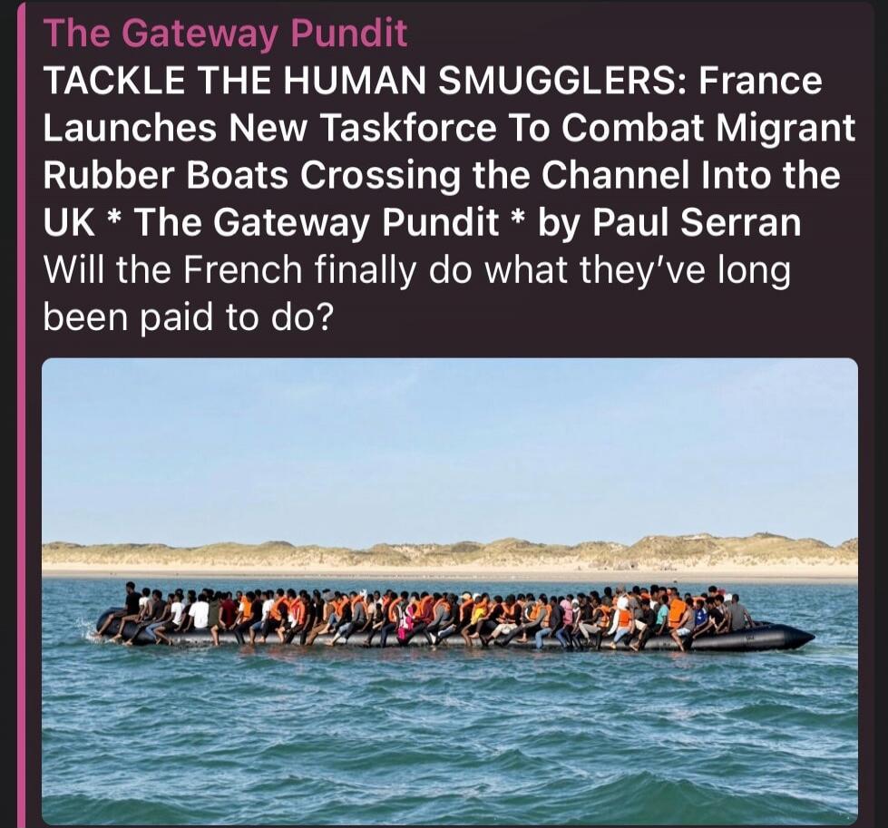 The Gateway Pundit TACKLE THE HUMAN SMUGGLERS: France Launches New Taskforce To Combat Migrant Rubber Boats Crossing the Channel Into the UK * The Gateway Pundit * by Paul Serran Will the French finally do what they've long been paid to do?