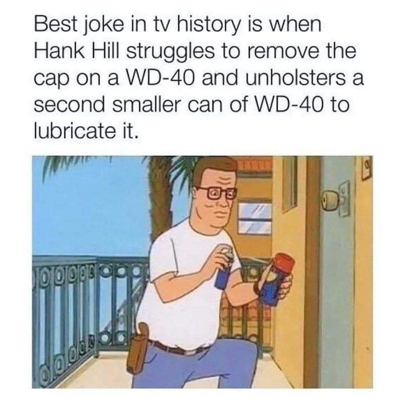 Best joke in tv history is when Hank Hill struggles to remove the cap on a WD 40 and unholsters a second smaller can of WD 40 to lubricate it