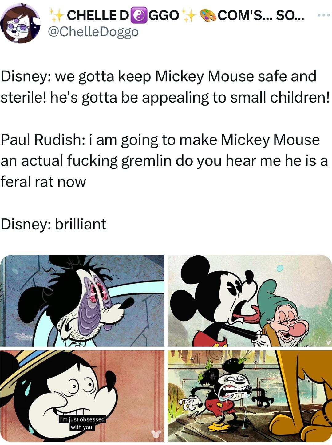 CHELLEDJGGO COMSSO ChelleDoggo Disney we gotta keep Mickey Mouse safe and sterile hes gotta be appealing to small children Paul Rudish i am going to make Mickey Mouse an actual fucking gremlin do you hear me heis a feral rat now Disney brilliant