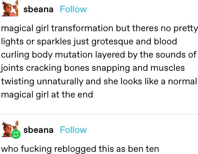 m sbeana Follow magical girl transformation but theres no pretty lights or sparkles just grotesque and blood curling body mutation layered by the sounds of joints cracking bones snapping and muscles twisting unnaturally and she looks like a normal magical girl at the end S n sbeana Follow who fucking reblogged this as ben ten