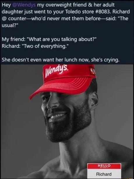 Hey 2 Wencl my overweight friend her adult daughter just went to your Toledo store 8083 Richard counterwhod never met them beforesaid The usual My friend What are you talking about Richard Two of everything She doesnt even want her lunch now shes crying