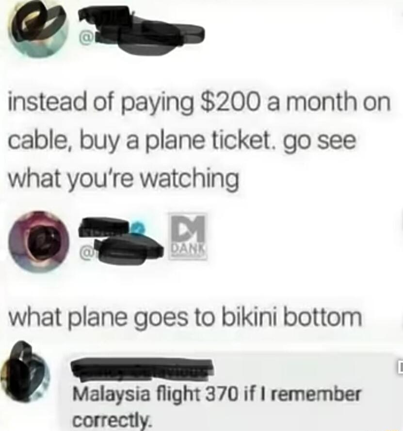 N instead of paying 200 a month on cable buy a plane ticket go see what youre watching 1 what plane goes to bikini bottom e e Malaysia flight 370 if remember correctly