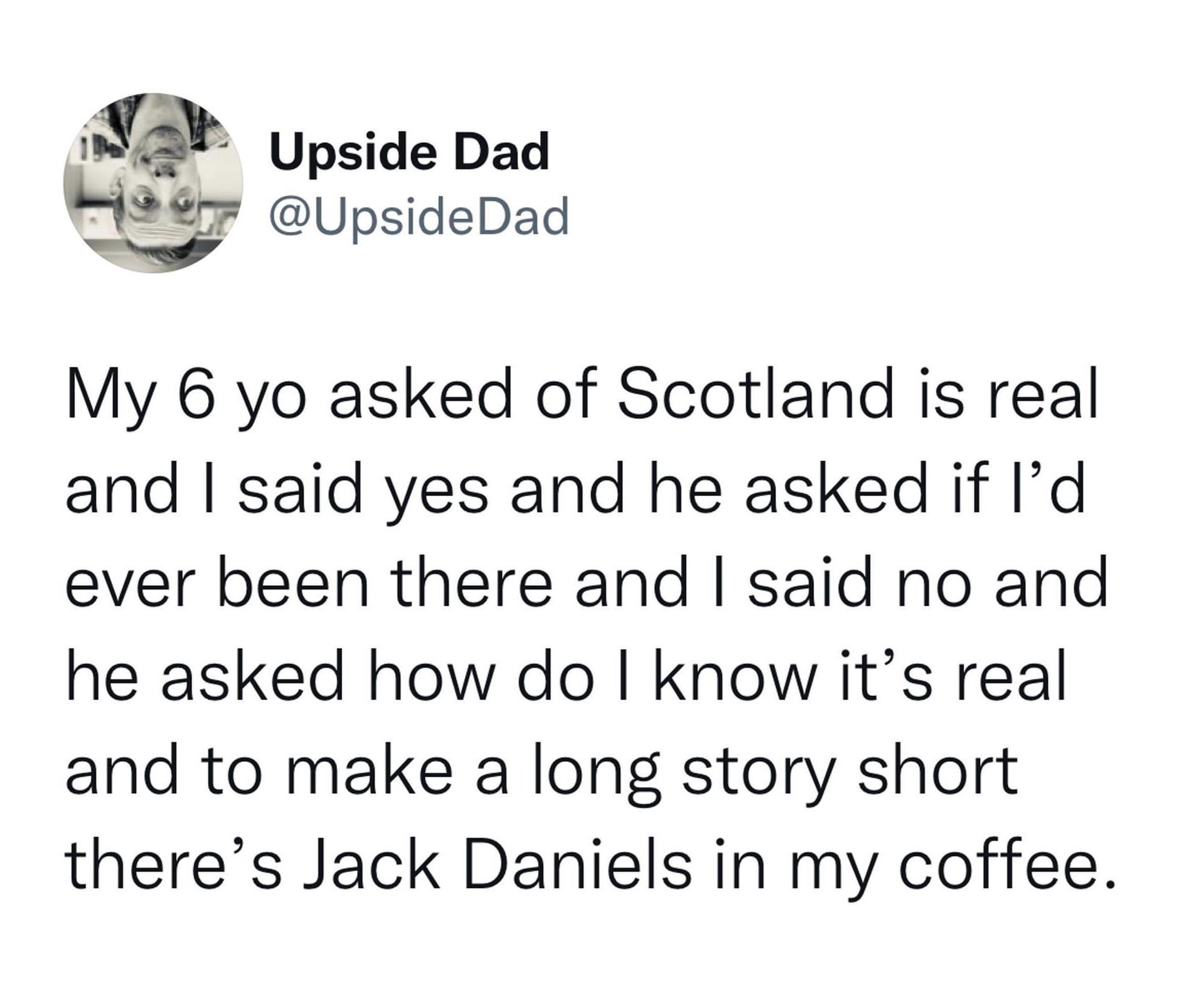 g Upside Dad 7 UpsideDad My 6 yo asked of Scotland is real and said yes and he asked if Id ever been there and said no and he asked how do I know its real and to make a long story short theres Jack Daniels in my coffee