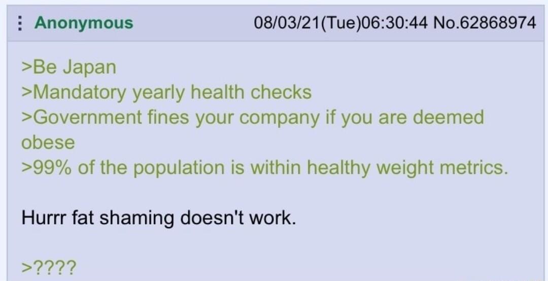 i Anonymous 080321Tue063044 No 62868974 Be Japan Mandatory yearly health checks Government fines your company if you are deemed obese 99 of the population is within healthy weight metrics Hurrr fat shaming doesnt work 9977