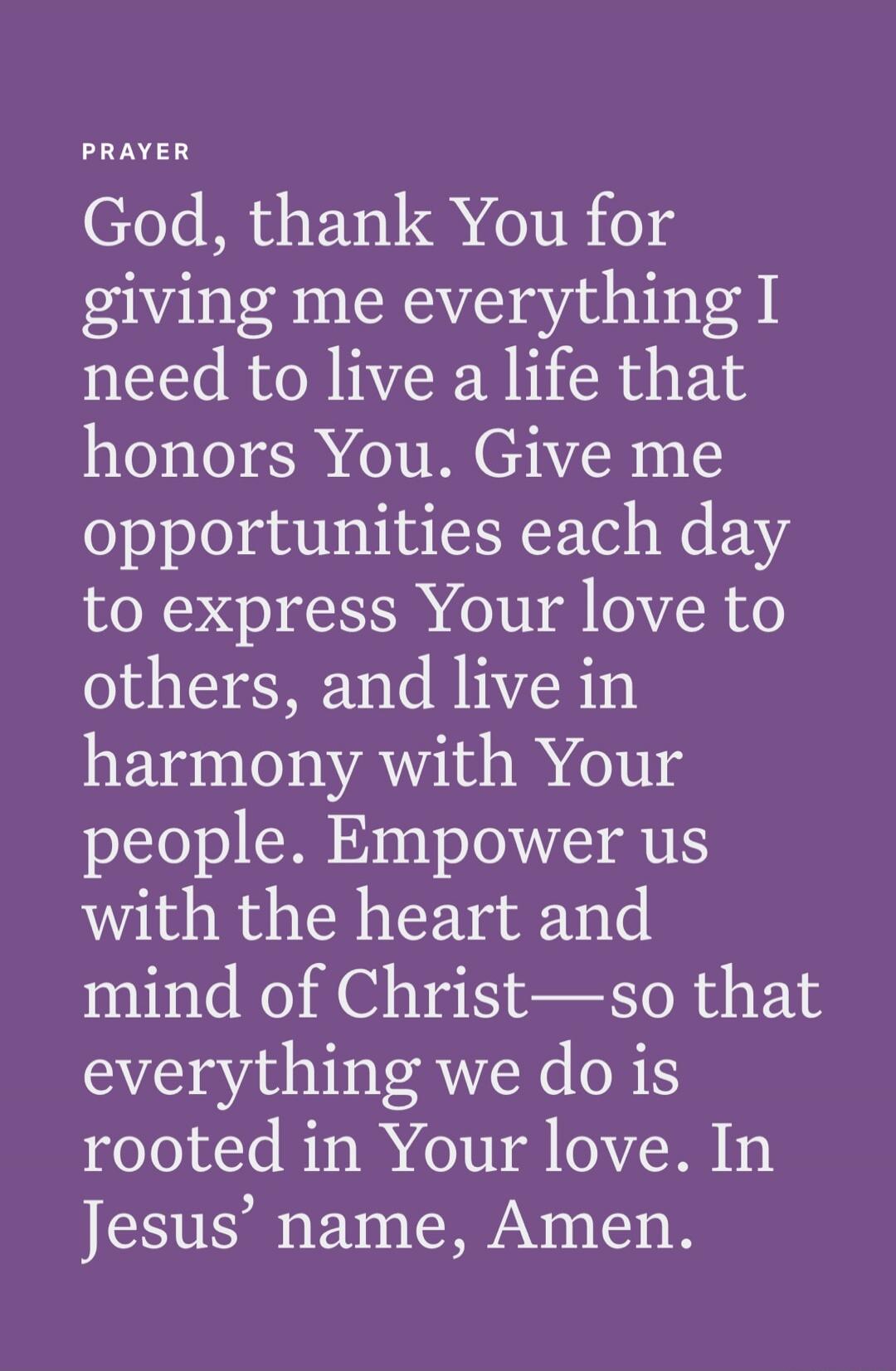God, thank You for giving me everything I need to live a life that honors You. Give me opportunities each day to express Your love to others, and live in harmony with Your people. Empower us with the heart and mind of Christ—so that everything we do is rooted in Your love. In Jesus’ name, Amen.