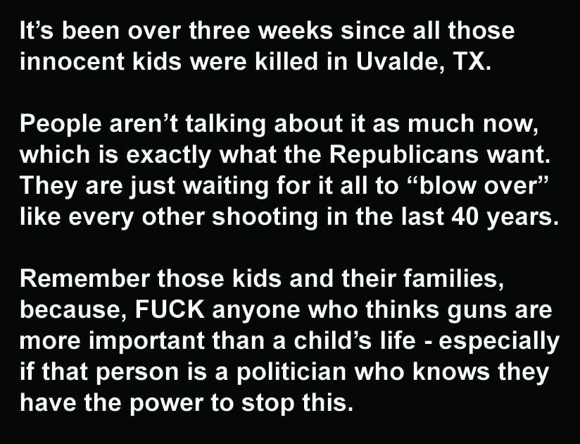 Its been over three weeks since all those TeTaleXolY o Lo ERLT N 1 Ye RTAWUAZ1 T D People arent talking about it as much now LT RV ET AT E TR G R U I ERVET They are just waiting for it all to blow over L CRCAZT VA YRS LTl T R R G ES R RVETER Remember those kids and their families because FUCK anyone who thinks guns are T R o Tel g ETI R G ETVIE Wl o1 e IR 1 o1 11V if that person is a politician wh