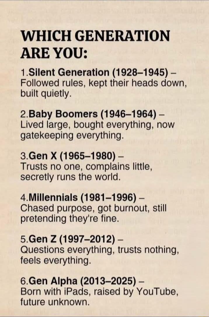 WHICH GENERATION ARE YOU:
1. Silent Generation (1928–1945) – Followed rules, kept their heads down, built quietly.
2. Baby Boomers (1946–1964) – Lived large, bought everything, now gatekeeping everything.
3. Gen X (1965–1980) – Trusts no one, complains little, secretly runs the world.
4. Millennials (1981–1996) – Chased purpose, got burnout, still 