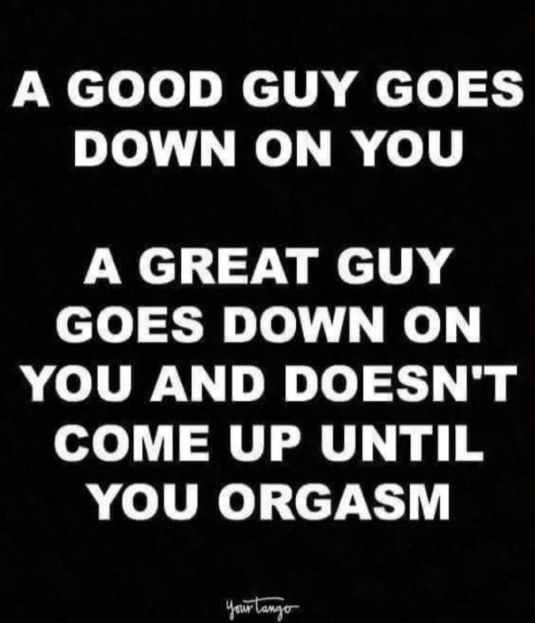 A GOOD GUY GOES DOWN ON YOU A GREAT GUY GOES DOWN ON YOU AND DOESN'T COME UP UNTIL YOU ORGASM