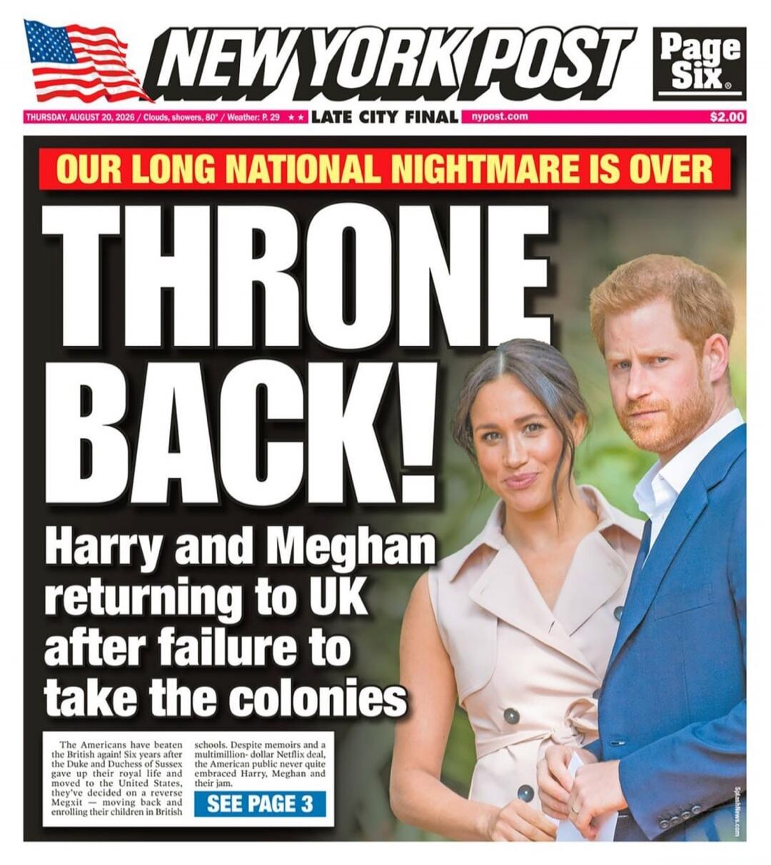 NEW YORK POST Page Six THURSDAY, AUGUST 20, 2026 / Clouds, showers, 80° / Weather: P. 29 ** LATE CITY FINAL nypost.com $2.00 OUR LONG NATIONAL NIGHTMARE IS OVER THRONE BACK! Harry and Meghan returning to UK after failure to take the colonies The Americans have beaten the British again! Six years after the Duke and Duchess of Sussex gave up their ro