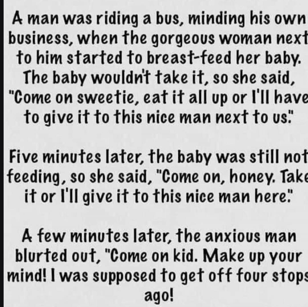 A man was riding a bus, minding his own business, when the gorgeous woman next to him started to breast-feed her baby. The baby wouldn't take it, so she said, 