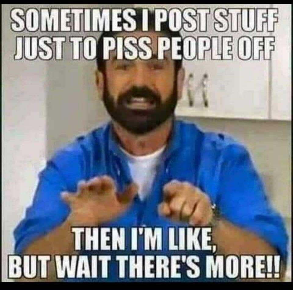 SOMETIMES I POST STUFF JUST TO PISS PEOPLE OFF THEN I'M LIKE, BUT WAIT THERE'S MORE!!