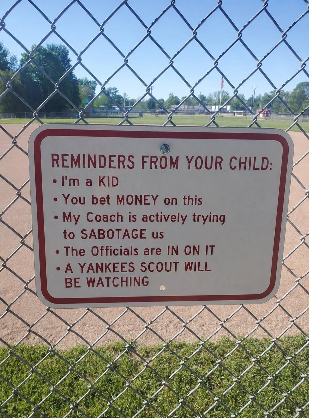 REMINDERS FROM YOUR CHILD:
• I'm a KID
• You bet MONEY on this
• My Coach is actively trying to SABOTAGE us
• The Officials are IN ON IT
• A YANKEES SCOUT WILL BE WATCHING
