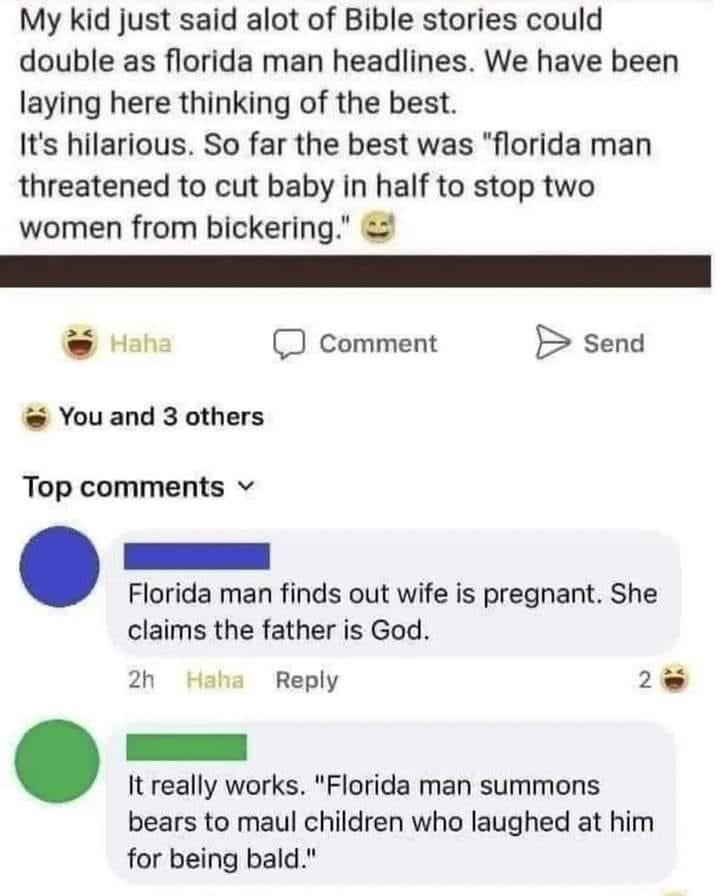 My kid just said alot of Bible stories could double as florida man headlines We have been laying here thinking of the best Its hilarious So far the best was florida man threatened to cut baby in half to stop two women from bickering Hah comment B send Youand 3 others Top comments v Florida man finds out wife is pregnant She claims the father is God 2h Haha Reply 2 It really works Florida man summo