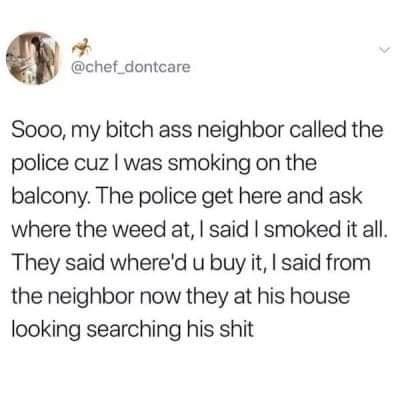 chef_dontcare Sooo my bitch ass neighbor called the police cuz was smoking on the balcony The police get here and ask where the weed at said smoked it all They said whered u buy it said from the neighbor now they at his house looking searching his shit