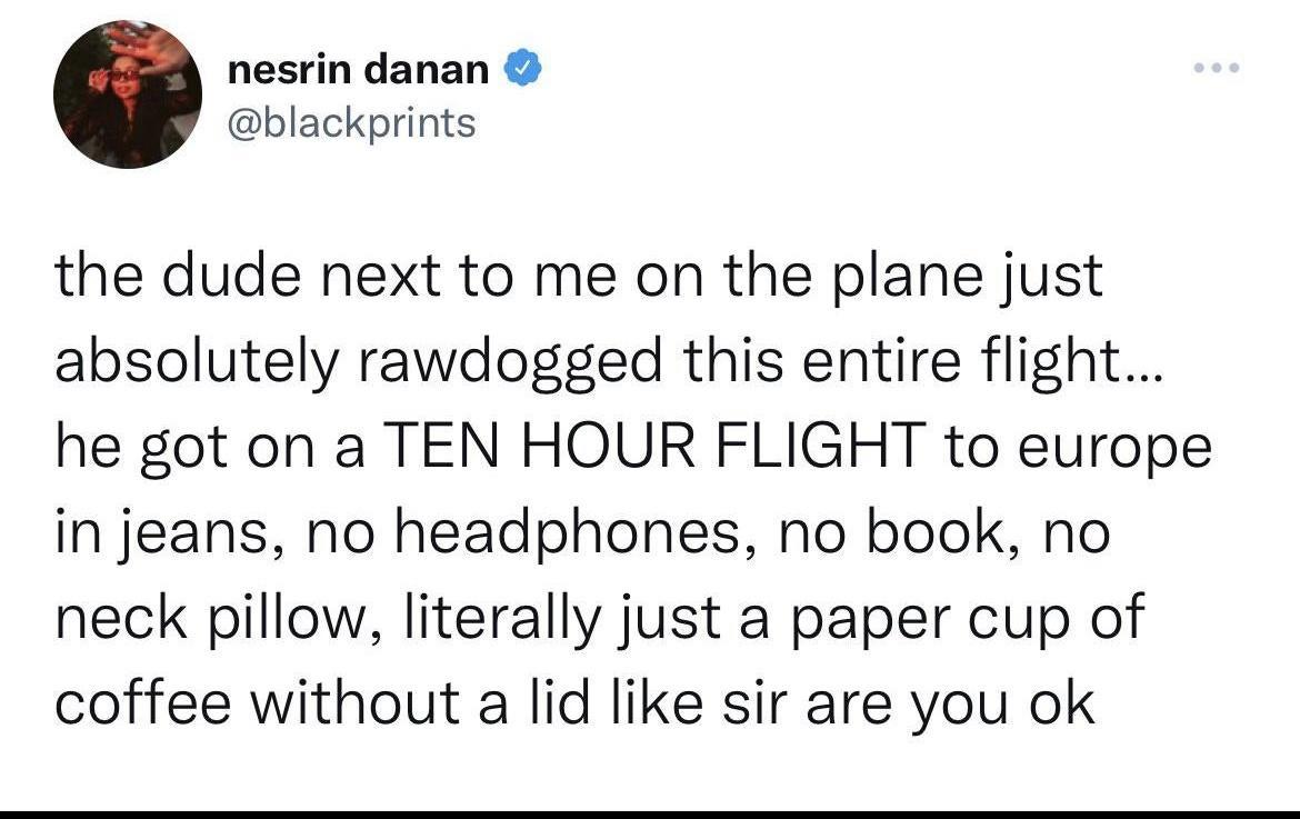 nesrin danan blackprints the dude next to me on the plane just absolutely rawdogged this entire flight he got on a TEN HOUR FLIGHT to europe in jeans no headphones no book no neck pillow literally just a paper cup of coffee without a lid like sir are you ok