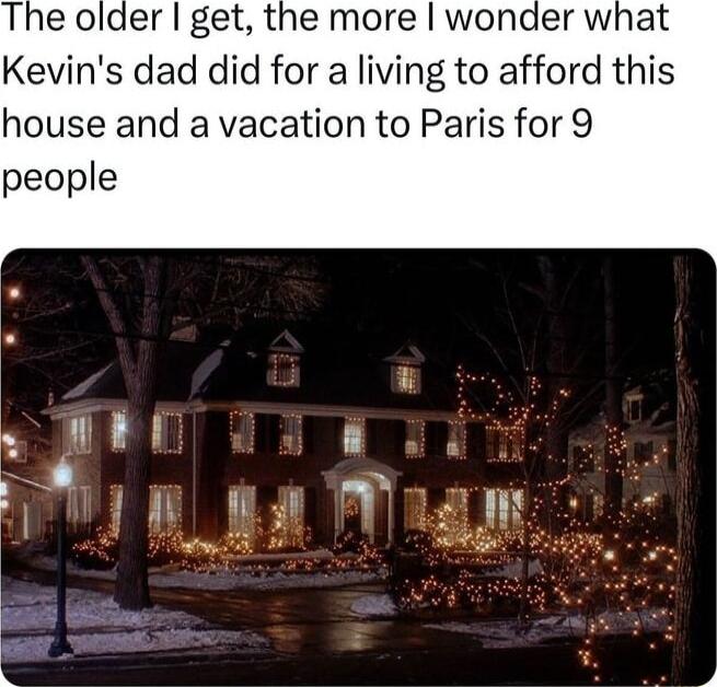 The older get the more wonder what Kevins dad did for a living to afford this house and a vacation to Paris for 9 people T g M I