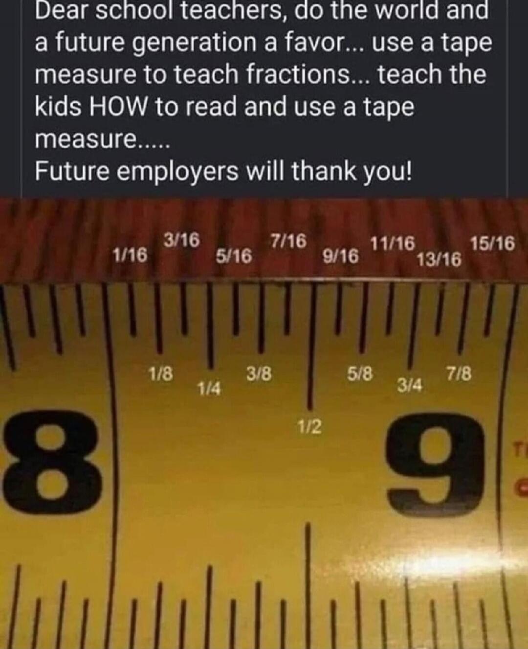 Dear school teachers, do the world and a future generation a favor... use a tape measure to teach fractions... teach the kids HOW to read and use a tape measure..... Future employers will thank you!